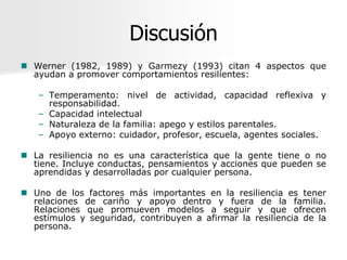 Discusión
 Werner (1982, 1989) y Garmezy (1993) citan 4 aspectos que
  ayudan a promover comportamientos resilientes:

   – Temperamento: nivel de actividad, capacidad reflexiva y
     responsabilidad.
   – Capacidad intelectual
   – Naturaleza de la familia: apego y estilos parentales.
   – Apoyo externo: cuidador, profesor, escuela, agentes sociales.

 La resiliencia no es una característica que la gente tiene o no
  tiene. Incluye conductas, pensamientos y acciones que pueden se
  aprendidas y desarrolladas por cualquier persona.

 Uno de los factores más importantes en la resiliencia es tener
  relaciones de cariño y apoyo dentro y fuera de la familia.
  Relaciones que promueven modelos a seguir y que ofrecen
  estímulos y seguridad, contribuyen a afirmar la resiliencia de la
  persona.
 