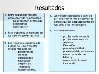 Resultados
1. Entre el grupo de menores       4. Los menores adoptados a partir de
   adoptados y de no adoptados:       los 3 años tienen más problemas de
    • no se obtienen diferencias      atención que los adoptados antes de
       significativas                 esta edad o los no adoptados.
    • Somatización
                                   5. Institucionalización:
2. Más problemas de conducta en
   los varones que en las niñas             •   problemas de conducta
                                            •   problemas de atención
3. Los menores procedentes de               •   Atipicidad
   Europa del Este presentan                •   Depresión
   índices más altos en:                    •   peor adaptabilidad
         • problemas de                     •   peores habilidades sociales
            atención,                       •   menor capacidad de
         • adaptabilidad,                       liderazgo,
         • habilidades                      •   mayor sentimiento de
            adaptativas                         incapacidad
         • relaciones
            interpersonales.
 