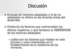 Discusión
   El grupo de menores adoptados y el de no
    adoptados no difiere en las diversas áreas del
    desarrollo.

   Existencia de factores que contrarrestan los
    efectos negativos, y que fortalece la resiliencia
    de los menores adoptados.

    – cuáles son los factores que median en este
      proceso y como interactúan en el
      fortalecimiento de la resiliencia de los
      menores.
 