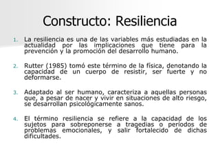 Constructo: Resiliencia
1.   La resiliencia es una de las variables más estudiadas en la
     actualidad por las implicaciones que tiene para la
     prevención y la promoción del desarrollo humano.

2.   Rutter (1985) tomó este término de la física, denotando la
     capacidad de un cuerpo de resistir, ser fuerte y no
     deformarse.

3.   Adaptado al ser humano, caracteriza a aquellas personas
     que, a pesar de nacer y vivir en situaciones de alto riesgo,
     se desarrollan psicológicamente sanos.

4.   El término resiliencia se refiere a la capacidad de los
     sujetos para sobreponerse a tragedias o períodos de
     problemas emocionales, y salir fortalecido de dichas
     dificultades.
 