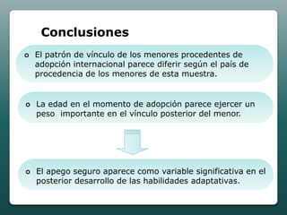 Conclusiones
   El patrón de vínculo de los menores procedentes de
    adopción internacional parece diferir según el país de
    procedencia de los menores de esta muestra.


   La edad en el momento de adopción parece ejercer un
    peso importante en el vínculo posterior del menor.




   El apego seguro aparece como variable significativa en el
    posterior desarrollo de las habilidades adaptativas.
 