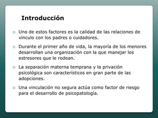 Introducción

   Uno de estos factores es la calidad de las relaciones de
    vínculo con los padres o cuidadores.

   Durante el primer año de vida, la mayoría de los menores
    desarrollan una organización con la que manejar los
    estresores que le rodean.

   La separación materna temprana y la privación
    psicológica son característicos en gran parte de las
    adopciones.

   Una vinculación no segura actúa como factor de riesgo
    para el desarrollo de psicopatología.
 