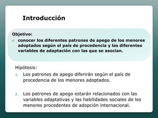 Introducción

Objetivo:
    conocer los diferentes patrones de apego de los menores
     adoptados según el país de procedencia y las diferentes
     variables de adaptación con las que se asocian.



    Hipótesis:
    1.   Los patrones de apego diferirán según el país de
         procedencia de los menores adoptados.


    2.   Los patrones de apego estarán relacionados con las
         variables adaptativas y las habilidades sociales de los
         menores procedentes de adopción internacional.
 