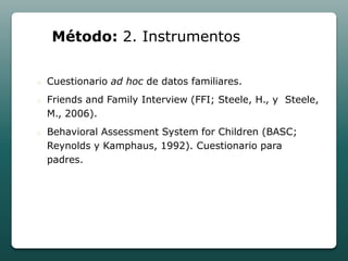 Método: 2. Instrumentos

o   Cuestionario ad hoc de datos familiares.
o   Friends and Family Interview (FFI; Steele, H., y Steele,
    M., 2006).
o   Behavioral Assessment System for Children (BASC;
    Reynolds y Kamphaus, 1992). Cuestionario para
    padres.
 