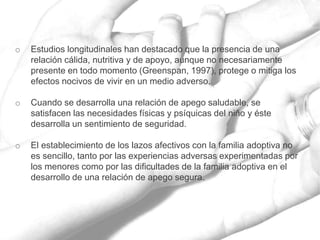 o Estudios longitudinales han destacado que la presencia de una
relación cálida, nutritiva y de apoyo, aunque no necesariamente
presente en todo momento (Greenspan, 1997), protege o mitiga los
efectos nocivos de vivir en un medio adverso.
o Cuando se desarrolla una relación de apego saludable, se
satisfacen las necesidades físicas y psíquicas del niño y éste
desarrolla un sentimiento de seguridad.
o El establecimiento de los lazos afectivos con la familia adoptiva no
es sencillo, tanto por las experiencias adversas experimentadas por
los menores como por las dificultades de la familia adoptiva en el
desarrollo de una relación de apego segura.
 