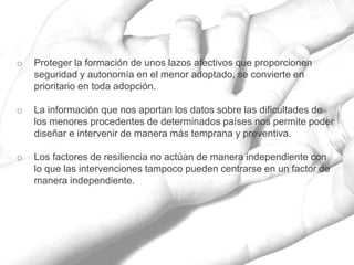 o Proteger la formación de unos lazos afectivos que proporcionen
seguridad y autonomía en el menor adoptado, se convierte en
prioritario en toda adopción.
o La información que nos aportan los datos sobre las dificultades de
los menores procedentes de determinados países nos permite poder
diseñar e intervenir de manera más temprana y preventiva.
o Los factores de resiliencia no actúan de manera independiente con
lo que las intervenciones tampoco pueden centrarse en un factor de
manera independiente.
 