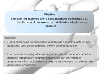 Hipótesis:
 Habrá diferencias en habilidades adaptativas según los factores pre-
adoptivos: país de procedencia, sexo y edad de adopción.
 Los patrones de apego diferirán según el país de procedencia de los
menores adoptados y estarán relacionados con las variables
adaptativas y las habilidades sociales de los menores procedentes de
adopción internacional.
Objetivo
Explorar los factores pre- y post adoptivos conocidos y su
relación con el desarrollo de habilidades adaptativas y
sociales.
 
