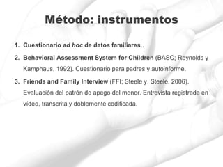 1. Cuestionario ad hoc de datos familiares..
2. Behavioral Assessment System for Children (BASC; Reynolds y
Kamphaus, 1992). Cuestionario para padres y autoinforme.
3. Friends and Family Interview (FFI; Steele y Steele, 2006).
Evaluación del patrón de apego del menor. Entrevista registrada en
vídeo, transcrita y doblemente codificada.
Método: instrumentos
 