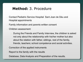 Method: 3. Procedure

o   Contact Pediatric Service Hospital Sant Joan de Déu and
    Hospital appointments
o   Family information and parents written consent
o   Children assessment:
     o   During the Friends and Family Interview, the children is asked
         not only about the relationship with his/her mother but also
         about the relation with father, siblings, rest of the family,
         friends, teachers; school competence and social activities.
o   Correction of the applied instruments
o   Report to the family with the results
o   Database, Data Analysis and Preparation of the results.
 