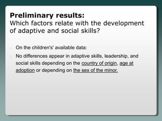 Preliminary results:
Which factors relate with the development
of adaptive and social skills?

o   On the children's' available data:
o   No differences appear in adaptive skills, leadership, and
    social skills depending on the country of origin, age at
    adoption or depending on the sex of the minor.
 