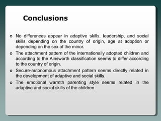 Conclusions

   No differences appear in adaptive skills, leadership, and social
    skills depending on the country of origin, age at adoption or
    depending on the sex of the minor.
   The attachment pattern of the internationally adopted children and
    according to the Ainsworth classification seems to differ according
    to the country of origin.
   Secure-autonomous attachment pattern seems directly related in
    the development of adaptive and social skills.
   The emotional warmth parenting style seems related in the
    adaptive and social skills of the children.
 