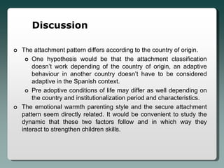 Discussion

   The attachment pattern differs according to the country of origin.
      One hypothesis would be that the attachment classification
        doesn’t work depending of the country of origin, an adaptive
        behaviour in another country doesn’t have to be considered
        adaptive in the Spanish context.
      Pre adoptive conditions of life may differ as well depending on
        the country and institutionalization period and characteristics.
   The emotional warmth parenting style and the secure attachment
    pattern seem directly related. It would be convenient to study the
    dynamic that these two factors follow and in which way they
    interact to strengthen children skills.
 