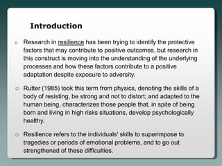 Introduction

o   Research in resilience has been trying to identify the protective
    factors that may contribute to positive outcomes, but research in
    this construct is moving into the understanding of the underlying
    processes and how these factors contribute to a positive
    adaptation despite exposure to adversity.

   Rutter (1985) took this term from physics, denoting the skills of a
    body of resisting, be strong and not to distort; and adapted to the
    human being, characterizes those people that, in spite of being
    born and living in high risks situations, develop psychologically
    healthy.

   Resilience refers to the individuals' skills to superimpose to
    tragedies or periods of emotional problems, and to go out
    strengthened of these difficulties.
 