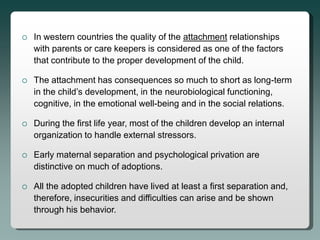    In western countries the quality of the attachment relationships
    with parents or care keepers is considered as one of the factors
    that contribute to the proper development of the child.

   The attachment has consequences so much to short as long-term
    in the child’s development, in the neurobiological functioning,
    cognitive, in the emotional well-being and in the social relations.

   During the first life year, most of the children develop an internal
    organization to handle external stressors.

   Early maternal separation and psychological privation are
    distinctive on much of adoptions.

   All the adopted children have lived at least a first separation and,
    therefore, insecurities and difficulties can arise and be shown
    through his behavior.
 