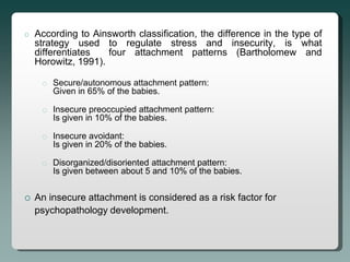 o   According to Ainsworth classification, the difference in the type of
    strategy used to regulate stress and insecurity, is what
    differentiates   four attachment patterns (Bartholomew and
    Horowitz, 1991).

     o Secure/autonomous attachment pattern:
       Given in 65% of the babies.

     o Insecure preoccupied attachment pattern:
       Is given in 10% of the babies.

     o Insecure avoidant:
       Is given in 20% of the babies.

     o Disorganized/disoriented attachment pattern:
       Is given between about 5 and 10% of the babies.


   An insecure attachment is considered as a risk factor for
    psychopathology development.
 
