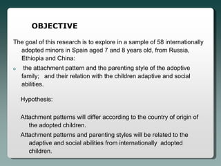 OBJECTIVE

The goal of this research is to explore in a sample of 58 internationally
  adopted minors in Spain aged 7 and 8 years old, from Russia,
  Ethiopia and China:
o    the attachment pattern and the parenting style of the adoptive
    family; and their relation with the children adaptive and social
    abilities.

    Hypothesis:

    Attachment patterns will differ according to the country of origin of
       the adopted children.
    Attachment patterns and parenting styles will be related to the
       adaptive and social abilities from internationally adopted
       children.
 