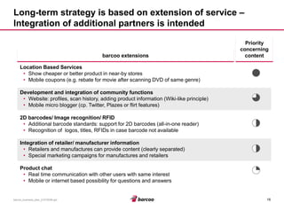 16 
barcoo_business_plan_01072008.ppt 
Long-term strategy is based on extension of service – Integration of additional partners is intended 
barcoo extensions 
Location Based Services 
•Show cheaper or better product in near-by stores 
•Mobile coupons (e.g. rebate for movie after scanning DVD of same genre) 
Development and integration of community functions 
•Website: profiles, scan history, adding product information (Wiki-like principle) 
•Mobile micro blogger (cp. Twitter, Plazes or flirt features) 
2D barcodes/ Image recognition/ RFID 
•Additional barcode standards: support for 2D barcodes (all-in-one reader) 
•Recognition of logos, titles, RFIDs in case barcode not available 
Integration of retailer/ manufacturer information 
•Retailers and manufactures can provide content (clearly separated) 
•Special marketing campaigns for manufactures and retailers 
Product chat 
•Real time communication with other users with same interest 
•Mobile or internet based possibility for questions and answers 
Priority concerning content  