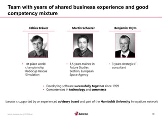 18 
barcoo_business_plan_01072008.ppt 
Team with years of shared business experience and good competency mixture 
Martin Scheerer 
Benjamin Thym 
Tobias Bräuer 
•Developing software successfully togethersince 1999 
•Competencies in technologyand commerce 
•1,5 years trainee in Future Studies Section, European Space Agency 
•3 years strategic IT- consultant 
•1st place world championship Robocup Rescue Simulation 
barcoo is supported by an experienced advisory boardand part of the Humboldt UniversityInnovations network  