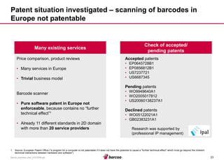 23 
barcoo_business_plan_01072008.ppt 
Patent situation investigated –scanning of barcodes in Europe not patentable 
Many existing services 
Price comparison, product reviews 
•Many services in Europe 
•Trivialbusiness model 
Barcode scanner 
•Pure software patent in Europe not enforceable, because contains no “further technical effect”¹ 
•Already 11 different standards in 2D domain with more than 20 service providers 
Check of accepted/ pending patents 
Acceptedpatents 
•EP0645728B1 
•EP0856812B1 
•US7237721 
•US6687345 
Pending patents 
•WO9949640A1 
•WO2005017812 
•US20060138237A1 
Declinedpatents 
•WO05122021A1 
•GB02383231A1 
Research was supported by 
(professional IP management) 
1.Source: European Patent Office ("a program for a computer is not patentable if it does not have the potential to cause a "further technical effect" which must go beyond the inherent technical interactions between hardware and software")  