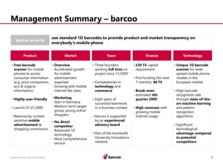 3 
barcoo_business_plan_01072008.ppt 
Management Summary –barcoo 
barcoo aims to 
use standard 1D barcodes to provide product and market transparency on everybody's mobile phone 
Product 
•Free barcode scanner for mobile phones to access consumer information (e.g. price comparison, eco & organic information) 
•Highly user-friendly 
•Launch 01.01.2009 
•Revenue by context sensitive mobile advertisement& shopping commission 
Market 
•Overview 
-Accelerated growth for mobile advertisement expected 
-Growing with mobile internet flat rates 
•Marketing 
-Start in Germany 
-Medium-term target group: young online shoppers 
•No direct competitor 
-Advanced 1D technology 
-Most comprehensive service 
Team 
•Three founders working full timeon project since 11/2007 
•Competencies in technologyand commerce 
•Eight years of successful teamwork in a business context 
•barcoo is supported by an experienced advisory board 
•Part of the Humboldt University Innovations network 
Technology 
•Unique 1D barcode scannerfor wide spread mobile phone models in the European market 
•High barcode recognition rate through state-of-the- art machine learningand pattern recognition algorithms 
•Significant technological advantage compared to potential competitors 
Finance 
•230 T€capital requirement 
•First funding (for next 7 months): 80 T€ 
•Break-even: estimated 4th quarter 2009 
•High revenueswith growing mobile internet usage  