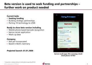 4 
barcoo_business_plan_01072008.ppt 
Beta version is used to seek funding and partnerships – further work on product needed 
Current tasks 
•Seeking funding 
•Building strategic partnerships 
•Porting 1D technology to J2ME 
Ready to show beta version including 
•Mobile phone based barcode recognition 
•barcoo server application 
•Mash-up data 
Company 
•Not yet incorporated 
•Based in Berlin, Germany 
Projected launch: 01.01.2009 
barcoo result page after scanning a book 
(Used phone: K770i)¹ 
1. Recognition is already working on mobile phones supporting JSR 234  
