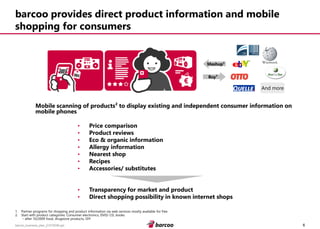 6 
barcoo_business_plan_01072008.ppt 
barcoo provides direct product information and mobile shopping for consumers 
Mobile scanning of products² to display existing and independent consumer information on mobile phones 
•Price comparison 
•Product reviews 
•Eco & organic information 
•Allergy information 
•Nearest shop 
•Recipes 
•Accessories/ substitutes 
•Transparency for market and product 
•Direct shopping possibility in known internet shops 
Mashup¹ 
Buy¹ 
And more 
1.Partner programs for shopping and product information via web services mostly available for free 
2.Start with product categories: Consumer electronics, DVD/ CD, books–after 10/2009 food, drugstore products, DIY  