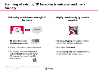 7 
barcoo_business_plan_01072008.ppt 
Scanning of existing 1D barcodes is universal and user- friendly 
•1D barcodesexist on 
almost every product 
•Product information via mobile internet 
•1D barcode allows for information independent from manufacturer– 2D barcodes¹are mainly used for advertisement 
•No manual typing ofbarcode numbers needed (but possible as backup) 
•Good User Experience 
•Users are preparedfor barcode scanning by a increasing 2D barcode usage 
Link reality with internet through 1D barcodes 
Highly user-friendly by barcode scanning 
1.2D barcodes are developed for mobile applications, therefore recognition is simpler 
Internet  