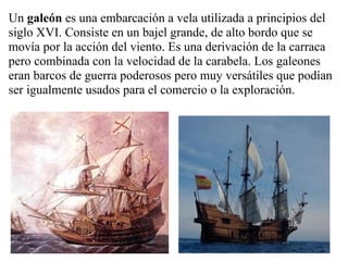 Un galeón es una embarcación a vela utilizada a principios del
siglo XVI. Consiste en un bajel grande, de alto bordo que se
movía por la acción del viento. Es una derivación de la carraca
pero combinada con la velocidad de la carabela. Los galeones
eran barcos de guerra poderosos pero muy versátiles que podían
ser igualmente usados para el comercio o la exploración.
 