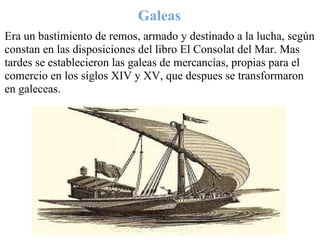 Galeas
Era un bastimiento de remos, armado y destinado a la lucha, según
constan en las disposiciones del libro El Consolat del Mar. Mas
tardes se establecieron las galeas de mercancías, propias para el
comercio en los siglos XIV y XV, que despues se transformaron
en galeceas.
 