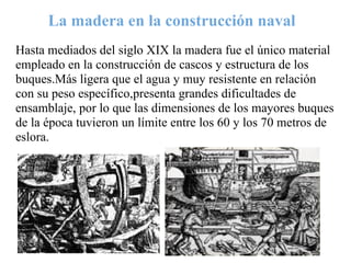 La madera en la construcción naval
Hasta mediados del siglo XIX la madera fue el único material
empleado en la construcción de cascos y estructura de los
buques.Más ligera que el agua y muy resistente en relación
con su peso específico,presenta grandes dificultades de
ensamblaje, por lo que las dimensiones de los mayores buques
de la época tuvieron un límite entre los 60 y los 70 metros de
eslora.
 