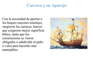Carraca y su Aparejo


Con la necesidad de aportar a
los buques mayores tonelajes,
surgieron las carracas, barcos
que exigieron mayor superficie
bélica, tanto que los
constructores se vieron
obligados a subdividir el paño
o velas para hacerlas más
manejables.
 