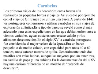 Carabelas
Los primeros viajes de los descubrimientos fueron aún
realizados en pequeñas barcas y bajeles.Así sucedió por ejemplo
con el viaje de Gil Eanes que utilizó una barca.A partir de 1441
los portugueses comenzaron a utilizar carabelas en sus viajes de
exploración atlántica.Este tipo de barco se reveló como el más
adecuado para estas expediciones en las que debían enfrentarse a
vientos variables, aguas costeras con escaso calado y ríos
africanos desconocidos.En el siglo XV la carabela portuguesa
fue considerada el mejor velero de la época.Era un barco
pequeño o de medio calado, con capacidad para unos 40 o 60
toneles, unos catorce metros de quilla. Generalmente tenía dos
mástiles con velas latinas, aunque las mayores podían tener tres,
un castillo de popa y una cubierta.En la documentación del s.XV
hay una curiosa referencia de un modelo de "carabela de
descubrir".
 