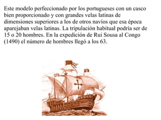 Este modelo perfeccionado por los portugueses con un casco
bien proporcionado y con grandes velas latinas de
dimensiones superiores a los de otros navíos que esa época
aparejaban velas latinas. La tripulación habitual podría ser de
15 o 20 hombres. En la expedición de Rui Sousa al Congo
(1490) el número de hombres llegó a los 63.
 