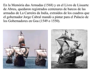 En la Memória das Armadas (1568) y en el Livro de Lisuarte
de Abreu, quedaron registrados centenares de barcos de las
armadas de La Carreira da India, extraídos de los cuadros que
el gobernador Jorge Cabral mandó a pintar para el Palacio de
los Gobernadores en Goa (1549 o 1550).
 