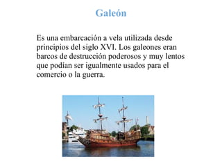Galeón

Es una embarcación a vela utilizada desde
principios del siglo XVI. Los galeones eran
barcos de destrucción poderosos y muy lentos
que podían ser igualmente usados para el
comercio o la guerra.
 