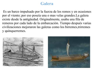 Galera
 
 Es un barco impulsado por la fuerza de los remos y en ocasiones
por el viento; por eso poseía una o mas velas grandes.La galera
existe desde la antigüedad. Originalmente, usaba una fila de
remeros por cada lado de la embarcación. Tiempo después varias
civilizaciones mejoraron las galeras como los birremes,trirremes
y quinquerremes.
 
