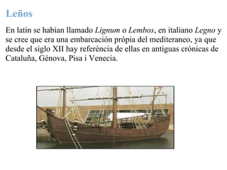Leños
En latín se habían llamado Lignum o Lembos, en italiano Legno y
se cree que era una embarcación própia del mediteraneo, ya que
desde el siglo XII hay referéncia de ellas en antiguas crónicas de
Cataluña, Génova, Pisa i Venecia.
 