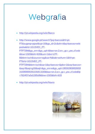 Webgrafia
 http://pt.wikipedia.org/wiki/Barco


 http://www.google.pt/search?pq=barcos&hl=pt-
  PT&sugexp=ppwl&cp=10&gs_id=2c&xhr=t&q=barcos+wiki
  pedia&rlz=1G1SVEC_PT-
  PTPT394&gs_sm=&gs_upl=&bav=on.2,or.r_gc.r_pw.,cf.osb
  &biw=1503&bih=633&um=1&ie=UTF-
  8&tbm=isch&source=og&sa=N&tab=wi#um=1&hl=pt-
  PT&rlz=1G1SVEC_PT-
  PTPT394&tbm=isch&sa=1&q=barcos+&pbx=1&oq=barcos+
  &aq=f&aqi=g10&aql=&gs_sm=e&gs_upl=1903l1903l0l2602l
  1l1l0l0l0l0l191l191l0.1l1l0&bav=on.2,or.r_gc.r_pw.,cf.osb&fp
  =7624f37a5d1305d9&biw=1503&bih=633


 http://pt.wikipedia.org/wiki/Navio
 