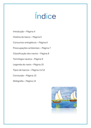 Índice
Introdução – Página 4

História do barco – Página 5

Consumos energéticos – Página 6

Preocupações ambientais – Página 7

Classificação dos navios – Página 8

Termilogia nautica – Página 9

Legenda do navio – Página 10

Tipos de barcos – Página 11/12

Conclusão – Página 13

Webgrafia – Página 14
 