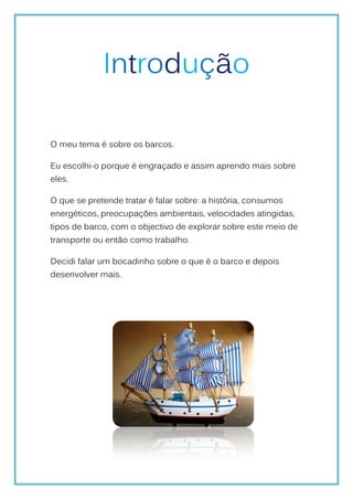Introdução

O meu tema é sobre os barcos.

Eu escolhi-o porque é engraçado e assim aprendo mais sobre
eles.

O que se pretende tratar é falar sobre: a história, consumos
energéticos, preocupações ambientais, velocidades atingidas,
tipos de barco, com o objectivo de explorar sobre este meio de
transporte ou então como trabalho.

Decidi falar um bocadinho sobre o que é o barco e depois
desenvolver mais.
 