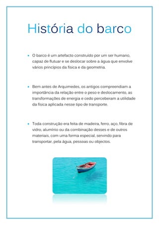 História do barco
 O barco é um artefacto construído por um ser humano,
  capaz de flutuar e se deslocar sobre a água que envolve
  vários princípios da física e da geometria.




 Bem antes de Arquimedes, os antigos compreendiam a
  importância da relação entre o peso e deslocamento, as
  transformações de energia e cedo perceberam a utilidade
  da física aplicada nesse tipo de transporte.




 Toda construção era feita de madeira, ferro, aço, fibra de
  vidro, alumínio ou da combinação desses e de outros
  materiais, com uma forma especial, servindo para
  transportar, pela água, pessoas ou objectos.
 