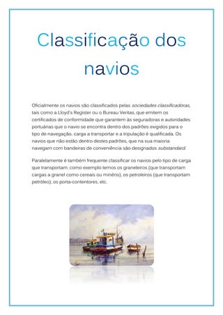 Classificação dos
                         navios
Oficialmente os navios são classificados pelas sociedades classificadoras,
tais como a Lloyd's Register ou o Bureau Veritas, que emitem os
certificados de conformidade que garantem às seguradoras e autoridades
portuárias que o navio se encontra dentro dos padrões exigidos para o
tipo de navegação, carga a transportar e a tripulação é qualificada. Os
navios que não estão dentro destes padrões, que na sua maioria
navegam com bandeiras de conveniência são designados substandard.

Paralelamente é também frequente classificar os navios pelo tipo de carga
que transportam; como exemplo temos os graneleiros (que transportam
cargas a granel como cereais ou minério), os petroleiros (que transportam
petróleo), os porta-contentores, etc.
 
