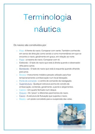 Terminologia
                     náutica
Os navios são constituídos por:

     Proa - A frente do navio. Comparar com vante. Também conhecido
     em senso de direcção como sendo o rumo momentâneo em que se
     encontra o navio, geralmente em graus, em relação ao norte.
     Popa - a traseira do navio. Comparar com ré.
     Estibordo - O lado do navio que está à direita quando o observador
     olha para a proa.
     Bombordo - O lado do navio que está à esquerda quando olhando
     para proa.
     Âncora - Instrumento metálico pesado utilizado para fixar
     temporariamente a embarcação num local desejado.
     Ponte de comando - o centro de comando da navegação.
     Superstrutura - Qualquer estrutura acima do convés da
     embarcação, contendo, geralmente, a ponte e alojamentos.
     Cabine - Um quarto fechado num deque.
     Deques - Os "pisos" e diferentes pavimentos do navio.
     Casco - A estrutura de flutuação que suporta o navio.
     Mastro - um poste concebido para a suspensão das velas.
 
