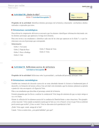 13
Barcos que vuelan
Paula Carrasco
Actividad 10.¿Quién lo dijo?
FICHA 7/Actividad fotocopiable
PISA
Integrar e interpretar
Propósito de la actividad: Identificar distintos personajes de la historia y relacionarlos con hechos o dichos
realizados o expresados por estos.
Orientaciones metodológicas
Para reforzar la comprensión del texto es necesario que los alumnos identifiquen información relacionada con
los distintos personajes que aparecen a lo largo de la historia.
Para esto invite a sus estudiantes a identificar cada una de las citas que aparecen en la ficha 7 y a que las
relacionen con con el personaje que corresponde.
Solucionario:
Globo 1: Tía Laura
Globo 2: Papá de Roco
Globo 3: Roco o Rodrigo
Globo 4: Vale
Globo 5: Mamá de Virita
Globo 6: Virita
Actividad 11. Reflexiono acerca de mi lectura
Actividad no fotocopiable
PISA
Reflexionar y valorar
Propósito de la actividad: Reflexionar sobre la personalidad y actitudes del personaje principal, Virita.
Orientaciones metodológicas
Entablar una instancia de discusión acerca de un tema abordado durante la lectura es fundamental para el
desarrollo y la formación de lectores críticos. Esta actividad está orientada a que los alumnos planteen su opinión
o punto de vista con respecto a la figura de Virita.
Pida a sus estudiantes que describan al personaje central de la historia.
Formule preguntas que los lleven a analizar la conducta de Virita luego de enterarse de que su mejor amiga se
va a vivir fuera.
Oriente la reflexión de los alumnos acerca de la conducta de Daniela frente a otras situaciones. Por ejemplo:
¿Cómo reaccionó Virita cuando su mamá le cuenta que la Vale se a vivir a Francia? ¿Crees tú que Virita se enfermó
por la noticia que recibió? ¿Cómo se sintió Virita los días antes de la partida de la Vale?
¿Podrá Virita seguir siendo amiga de la Vale?
Cuándo Virita se sentía triste, ¿con quién hablaba? ¿por qué?
 