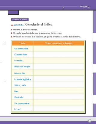 Barcos que vuelan
Paula Carrasco Actividades fotocopiables
FicHa 1
nombre: Fecha: 14
Antes de la lectura
Actividad 3. Conociendo el índice
❚ Observa el índice de tu libro.
❚ Reescribe aquellos títulos que se encuentran incorrectos.
❚ Ordénalos de acuerdo a la secuencia en que se presentan a través de la historia.
Títulos Títulos correctos y ordenados
Una semana feliz
La bomba fétida
Un sueño
Barcos que navegan
Pobre tía Pita
La bomba higiénica
Músico y todo
Roca
Fin de año
Los presupuestos
La casa
 