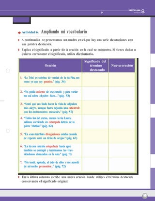 nombre: Fecha: 16
Barcos que vuelan
Paula Carrasco Actividades fotocopiables
FicHa 3
Actividad 6. Ampliando mi vocabulario
❚ A continuación te presentamos uncuadro en el que hay una serie de oraciones con
una palabra destacada.
❚ Explica el significado a partir de la oración en la cual se encuentra. Si tienes dudas o
quieres corroborar el significado, utiliza diccionario.
Oración
Significado del
término
destacado
Nueva oración
1. “La Trini es sobrina de verdad de la tía Pita, no
como yo que soy putativa.” (pág. 34)
2. “No podía zafarme de ese enredo y para variar
me caí sobre el pobre Roco…” (pág. 53)
3. “Sentí que era lindo hacer la vida de alguien
más alegre, aunque fuera dejando una catástrofe
con los instrumentos musicales.” (pág. 57)
4. “Todos los del curso, menos la tía Laura,
salimos corriendo en estampida detrás de la
pobre Matilde.” (pág. 62)
5. “En esas terribles divagaciones estaba cuando
de repente sentí un tirón de orejas.” (pág. 67)
6. “La tía nos miraba estupefacta hasta que
también se contagió y terminamos las tres
riéndonos abrazadas en la sala.” (pág. 71)
7. “Me tendí, agotada, al lado de ellos y me acordé
de mi sueño premonitor…” (pág. 72)
❚ Enla última columna escribe una nueva oración donde utilices el término destacado
conservando el significado original.
 