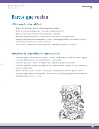 3
Barcos que vuelan
Paula Carrasco
Barcos que vuelan
oBJetivos de aPrendiZaJe
Realizar descripciones a partir de información explícita evidente.
Inferir las motivaciones de personas o personajes centrales de un texto.
Resumir el texto leído, centrándose en sus principales contenidos.
Relatar los principales hechos de un texto narrativo, incluyendo detalles significativos.
Participar en conversaciones espontáneas o formales opinando, preguntando, describiendo, relatando y
dando explicaciones en torno a temas de su interés.
Inferir causas o características de hechos principales o fenómenos presentes en los textos.
oBJetivos de aPrendiZaJe transversales
Demostrar interés y una actitud activa frente a la lectura, orientada por el disfrute de la misma y por la
valoración del conocimiento que se puede obtener a través de ella.
Demostrar disposición e interés por compartir ideas, experiencias y opiniones con otros.
Demostrar disposición e interés por expresarse de manera creativa a través de las diversas formas de
expresión oral y escrita.
Reflexionar sobre sí mismo, sus ideas e intereses, para desarrollar la autoconfianza y la autoestima.
Demostrar respeto por las diversas opiniones y puntos de vista, y reconocer el diálogo como una herramienta
de enriquecimiento personal y social.
 