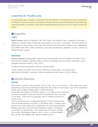 4
Barcos que vuelan
Paula Carrasco
conteXto de ProdUcción
Los antecedentes que se entregan a continuación han sido elaborados con el propósito de poner a disposición
del docente los recursos necesarios que le permitan abordar desde un contexto documentado las actividades que
deberán desarrollar sus estudiantes, tanto desde el ámbito personal del autor como de los aspectos literarios de
la obra.
A BiograFÍas
Autora
Paula Carrasco nació en Santiago el año 1967. Realizó sus estudios de pre y postgrado en psicología y
lingüística en Estados Unidos. Ha ejercido como docente a nivel escolar y universitario. Ha sido co-editora de
publicaciones de crítica literaria. Fue miembro del Comité de selección de libros infanto-juveniles, dependiente
de la DIBAM, entre 1998 y 2001. Actualmente, ejerce como psicoterapeuta, trabajando con niños y jóvenes en
terapia individual y grupal.
Ilustradora
Carmen Cardemil estudió grabado y pintura en la Escuela de Bellas Artes de San Miguel de Allende y en el
Taller de Arte El cuadratín, Querétaro, ambos en México. Ha ilustrado más de cien libros, colaborando con las
principales editoriales de México, Chile y EE.UU.
En Chile ilustra para las principales editoriales y diarios del país.
Carmen Cardemil, ha recibido varios premios y distinciones internacionales. Ha realizado nueve
exposiciones individuales y numerosas colectivas en galerías de arte y museos de Chile y México.
B asPectos literarios
Síntesis
Todo comienza cuando la mejor amiga de Virita, la Vale, se va a vivir a Francia, y Virita queda sola y triste
pensando que nunca más encontraría otra amiga. Para ella, la Vale es su mejor amiga, la que la ha acompañado
siempre, pues sus papás trabajan mucho y no tiene hermanos.
Su segunda mejor amiga es su tía Pita, a quien va a ver cada vez que se encuentra
triste, por eso cuando se entera de la noticia de la partida de la Vale, su tía, que
es muy sabia, le dice que no se preocupe, que la verdadera amistad no se
termina nunca.
Virita es una niña traviesa, con ideas extraordinarias. Un día, en casa de su tía,
crea una bomba higiénica en el baño y es allí donde conoce a Trinidad, quien
pronto será su nueva amiga. En el colegio tiene una archi-enemiga llamada
Morgana, para quien crea una bomba fétida para vengarse, sin embargo
este invento no termina bien y Virita aprende que las cosas se arreglan
conversando. Paralelamente, llega un nuevo vecino a su barrio llamado
Roco, un niño algo mandón y que parece un hombre grande.
 