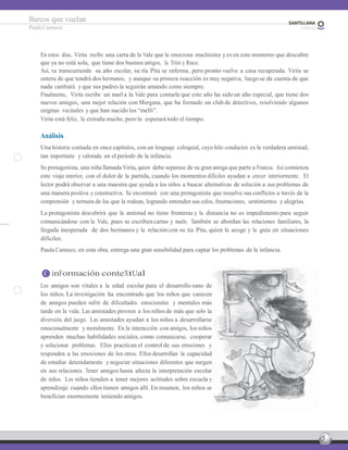 5
Barcos que vuelan
Paula Carrasco
En estos días, Virita recibe una carta de la Vale que la emociona muchísimo y es en este momento que descubre
que ya no está sola, que tiene dos buenos amigos, la Trini y Roco.
Así, va transcurriendo su año escolar, su tía Pita se enferma, pero pronto vuelve a casa recuperada. Virita se
entera de que tendrá dos hermanos, y aunque su primera reacción es muy negativa, luego se da cuenta de que
nada cambiará y que sus padres la seguirán amando como siempre.
Finalmente, Virita escribe un mail a la Vale para contarle que este año ha sido un año especial, que tiene dos
nuevos amigos, una mejor relación con Morgana, que ha formado un club de detectives, resolviendo algunos
enigmas vecinales y que han nacido los “melli”.
Virita está feliz, la extraña mucho, pero la esperará todo el tiempo.
Análisis
Una historia contada en once capítulos, con un lenguaje coloquial, cuyo hilo conductor es la verdadera amistad,
tan importante y valorada en el período de la infancia.
Su protagonista, una niña llamada Virita, quien debe separase de su gran amiga que parte a Francia. Asícomienza
este viaje interior, con el dolor de la partida, cuando los momentos difíciles ayudan a crecer interiormente. El
lector podrá observar a una maestra que ayuda a los niños a buscar alternativas de solución a sus problemas de
una manera positiva y constructiva. Se encontrará con una protagonista que resuelve sus conflictos a través de la
comprensión y ternura de los que la rodean, logrando entender sus celos, frustraciones, sentimientos y alegrías.
La protagonista descubrirá que la amistad no tiene fronteras y la distancia no es impedimento para seguir
comunicándose con la Vale, pues se escriben cartas y mails. También se abordan las relaciones familiares, la
llegada inesperada de dos hermanos y la relación con su tía Pita, quien la acoge y la guía en situaciones
difíciles.
Paula Carrasco, en esta obra, entrega una gran sensibilidad para captar los problemas de la infancia.
C inFormación conteXtUal
Los amigos son vitales a la edad escolar para el desarrollo sano de
los niños. La investigación ha encontrado que los niños que carecen
de amigos pueden sufrir de dificultades emocionales y mentales más
tarde en la vida. Las amistades proveen a los niños de más que solo la
diversión del juego. Las amistades ayudan a los niños a desarrollarse
emocionalmente y moralmente. En la interacción con amigos, los niños
aprenden muchas habilidades sociales, como comunicarse, cooperar
y solucionar problemas. Ellos practican el control de sus emociones y
responden a las emociones de los otros. Ellos desarrollan la capacidad
de estudiar detenidamente y negociar situaciones diferentes que surgen
en sus relaciones. Tener amigos hasta afecta la interpretación escolar
de niños. Los niños tienden a tener mejores actitudes sobre escuela y
aprendizaje cuando ellos tienen amigos allí. En resumen, los niños se
benefician enormemente teniendo amigos.
 