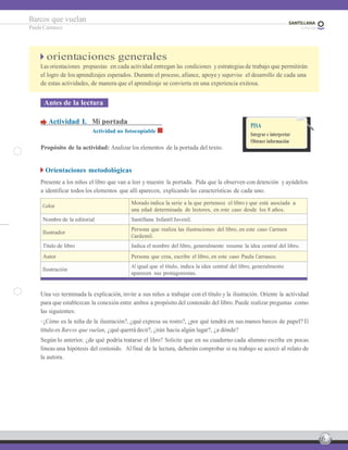6
Barcos que vuelan
Paula Carrasco
orientaciones generales
Las orientaciones propuestas en cada actividad entregan las condiciones y estrategiasde trabajo que permitirán
el logro de los aprendizajes esperados. Durante el proceso, afiance, apoye y supervise el desarrollo de cada una
de estas actividades, de manera que el aprendizaje se convierta en una experiencia exitosa.
Antes de la lectura
Actividad 1. Mi portada
Actividad no fotocopiable
Propósito de la actividad: Analizar los elementos de la portada del texto.
PISA
Integrar e interpretar
Obtener información
Orientaciones metodológicas
Presente a los niños el libro que van a leer y muestre la portada. Pida que la observen con detención y ayúdelos
a identificar todos los elementos que allí aparecen, explicando las características de cada uno.
Color
Morado indica la serie a la que pertenece el libro y que está asociada a
una edad determinada de lectores, en este caso desde los 8 años.
Nombre de la editorial Santillana Infantil Juvenil.
Ilustrador
Persona que realiza las ilustraciones del libro, en este caso Carmen
Cardemil.
Título de libro Indica el nombre del libro, generalmente resume la idea central del libro.
Autor Persona que crea, escribe el libro, en este caso Paula Carrasco.
Ilustración
Al igual que el título, indica la idea central del libro, generalmente
aparecen sus protagonistas.
Una vez terminada la explicación, invite a sus niños a trabajar con el título y la ilustración. Oriente la actividad
para que establezcan la conexión entre ambos a propósito del contenido del libro. Puede realizar preguntas como
las siguientes:
–¿Cómo es la niña de la ilustración?, ¿qué expresa su rostro?, ¿por qué tendrá en sus manos barcos de papel? El
título es Barcos que vuelan, ¿qué querrá decir?, ¿irán hacia algún lugar?, ¿a dónde?
Según lo anterior, ¿de qué podría tratarse el libro? Solicite que en su cuaderno cada alumno escriba en pocas
líneas una hipótesis del contenido. Al final de la lectura, deberán comprobar si su trabajo se acercó al relato de
la autora.
 